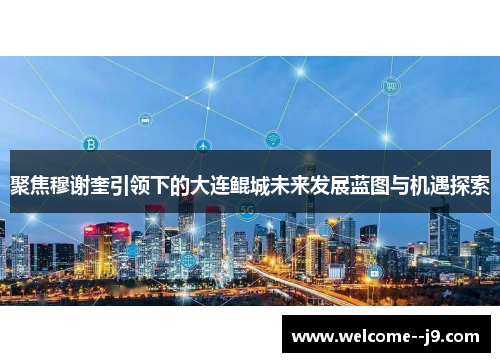 聚焦穆谢奎引领下的大连鲲城未来发展蓝图与机遇探索 聚焦穆谢奎引领下的大连鲲城未来发展蓝图与机遇探索