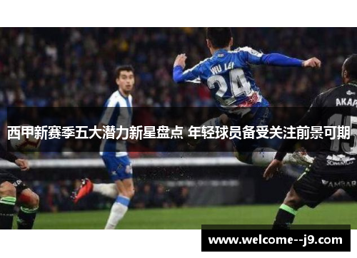 西甲新赛季五大潜力新星盘点 年轻球员备受关注前景可期