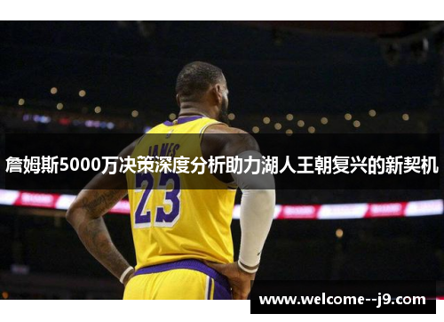 詹姆斯5000万决策深度分析助力湖人王朝复兴的新契机