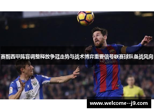 赛前西甲阵容调整释放争冠走势与战术博弈重要信号联赛球队备战风向 赛前西甲阵容调整释放争冠走势与战术博弈重要信号联赛球队备战风向