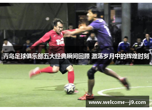 青岛足球俱乐部五大经典瞬间回顾 激荡岁月中的辉煌时刻