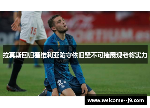 拉莫斯回归塞维利亚防守依旧坚不可摧展现老将实力