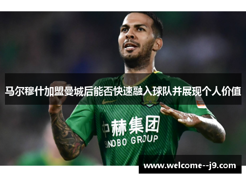 马尔穆什加盟曼城后能否快速融入球队并展现个人价值