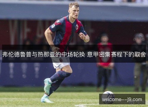 弗伦德鲁普与热那亚的中场轮换 意甲密集赛程下的取舍